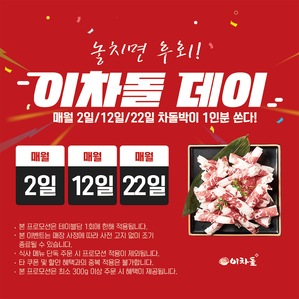 이웃님들! 이차돌에서 쏜대요! 쏜다! 쏜다! ????

매달 돌아오는 특별한 날, 이차돌 데이를 놓치지 마세요!
숫자에 '2'가 들어가는 날엔 무조건 이차돌로 출동해야 하는 이유!

매월 2일, 12일, 22일에 이차돌 매장에 오시면,
고소하고 야들야들한 차돌박이 1인분이 공짜랍니다